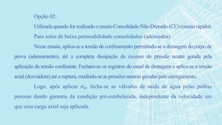 Opção 02:
Utilizada quando for realizadoo ensaioConsolidado Não-Drenado (CU) (ensaio rápido).
Para solos de baixa permeabilidade consolidados (adensados).
Nesse ensaio, aplica-se a tensão de confinamento permitindo-se a drenagem do corpo de
prova (adensamento), até a completa dissipação do excesso de pressão neutra gerada pela
aplicação da tensão confinante. Fecham-se os registros do canal de drenagem e aplica-se a tensão
axial(desviadora) até a ruptura, medindo-se as pressões neutras geradas pelo carregamento.
Logo, após aplicar 𝜎3, fecha-se as válvulas de saída de água pelas pedras
porosas dando garantia da condição pré-estabelecida, independente da velocidade em
que essa carga axial seja aplicada.
 