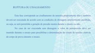 Esta fase corresponde ao cisalhamento da amostra propriamente dito e também
deverá ser executada de acordo com as condições de drenagem anteriormente escolhida,
ou seja, se será permitida a geração de pressão neutra durante o ensaio ou não.
No caso de ser executada sem drenagem o valor da poropressão deve ser
mantido durante o ensaio para possibilitar a determinação do estado de tensões efetivas
do corpo de prova durante o ensaio.
RUPTURA OU CISALHAMENTO
 