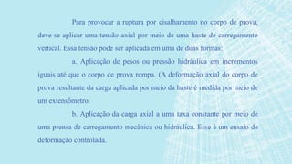 Para provocar a ruptura por cisalhamento no corpo de prova,
deve-se aplicar uma tensão axial por meio de uma haste de carregamento
vertical. Essa tensão pode ser aplicada em uma de duas formas:
a. Aplicação de pesos ou pressão hidráulica em incrementos
iguais até que o corpo de prova rompa. (A deformação axial do corpo de
prova resultante da carga aplicada por meio da haste é medida por meio de
um extensômetro.
b. Aplicação da carga axial a uma taxa constante por meio de
uma prensa de carregamento mecânica ou hidráulica. Esse é um ensaio de
deformação controlada.
 
