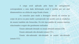 A carga axial aplicada pela haste de carregamento
correspondente a uma dada deformação axial é medida por um anel
dinamométrico ou célula de carga fixada à haste.
As conexões para medir a drenagem interna ou externa ao
corpo de prova ou para medir a poropressão (de acordo com as condições
de ensaio) também são fornecidas. Os três tipo-padrão de ensaios triaxiais
relacionados a seguir são geralmente realizados.
Ensaio adensado drenado ou ensaio drenado (ensaio CD).
Ensaio adensado não-drenado (ensaio CU).
Ensaio não-adensado não-drenado ou ensaio não-drenado
(ensaio UU).
 