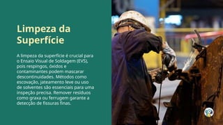 Limpeza da
Superfície
A limpeza da superfície é crucial para
o Ensaio Visual de Soldagem (EVS),
pois respingos, óxidos e
contaminantes podem mascarar
descontinuidades. Métodos como
escovação, jateamento leve ou uso
de solventes são essenciais para uma
inspeção precisa. Remover resíduos
como graxa ou ferrugem garante a
detecção de fissuras finas.
 
