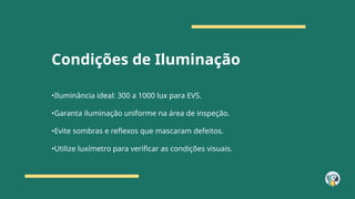 Condições de Iluminação
•Iluminância ideal: 300 a 1000 lux para EVS.
•Garanta iluminação uniforme na área de inspeção.
•Evite sombras e reflexos que mascaram defeitos.
•Utilize luxímetro para verificar as condições visuais.
 