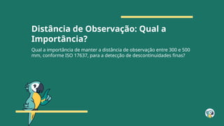 Distância de Observação: Qual a
Importância?
Qual a importância de manter a distância de observação entre 300 e 500
mm, conforme ISO 17637, para a detecção de descontinuidades finas?
 