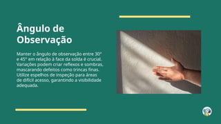 Ângulo de
Observação
Manter o ângulo de observação entre 30°
e 45° em relação à face da solda é crucial.
Variações podem criar reflexos e sombras,
mascarando defeitos como trincas finas.
Utilize espelhos de inspeção para áreas
de difícil acesso, garantindo a visibilidade
adequada.
 