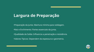 Largura de Preparação
•Preparação da Junta: Abertura mínima para soldagem.
•Raiz e Enchimento: Partes essenciais da junta.
•Qualidade da Solda: Influencia a penetração e resistência.
•Valores Típicos: Dependem da espessura e geometria.
 