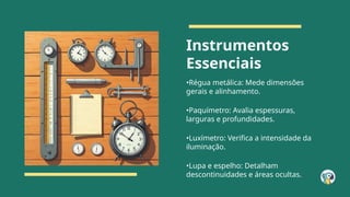 Instrumentos
Essenciais
•Régua metálica: Mede dimensões
gerais e alinhamento.
•Paquímetro: Avalia espessuras,
larguras e profundidades.
•Luxímetro: Verifica a intensidade da
iluminação.
•Lupa e espelho: Detalham
descontinuidades e áreas ocultas.
 