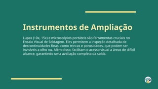 Instrumentos de Ampliação
Lupas (10x, 15x) e microscópios portáteis são ferramentas cruciais no
Ensaio Visual de Soldagem. Eles permitem a inspeção detalhada de
descontinuidades finas, como trincas e porosidades, que podem ser
invisíveis a olho nu. Além disso, facilitam o acesso visual a áreas de difícil
alcance, garantindo uma avaliação completa da solda.
 