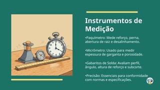Instrumentos de
Medição
•Paquímetro: Mede reforço, perna,
abertura de raiz e desalinhamento.
•Micrômetro: Usado para medir
espessura de garganta e porosidade.
•Gabaritos de Solda: Avaliam perfil,
ângulo, altura de reforço e subcorte.
•Precisão: Essenciais para conformidade
com normas e especificações.
 