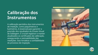 Calibração dos
Instrumentos
A calibração periódica dos instrumentos
de medição, como paquímetros e
luxímetros, é essencial para garantir a
precisão dos resultados do Ensaio Visual
de Soldagem. É crucial registrar e manter
atualizados os certificados de calibração,
assegurando a rastreabilidade das
medições. Isso fortalece a confiabilidade
do processo de inspeção.
 