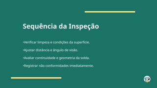 Sequência da Inspeção
•Verificar limpeza e condições da superfície.
•Ajustar distância e ângulo de visão.
•Avaliar continuidade e geometria da solda.
•Registrar não conformidades imediatamente.
 