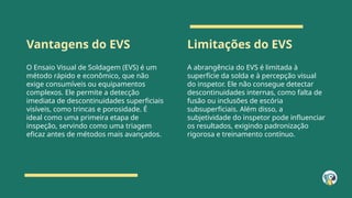 Vantagens do EVS Limitações do EVS
O Ensaio Visual de Soldagem (EVS) é um
método rápido e econômico, que não
exige consumíveis ou equipamentos
complexos. Ele permite a detecção
imediata de descontinuidades superficiais
visíveis, como trincas e porosidade. É
ideal como uma primeira etapa de
inspeção, servindo como uma triagem
eficaz antes de métodos mais avançados.
A abrangência do EVS é limitada à
superfície da solda e à percepção visual
do inspetor. Ele não consegue detectar
descontinuidades internas, como falta de
fusão ou inclusões de escória
subsuperficiais. Além disso, a
subjetividade do inspetor pode influenciar
os resultados, exigindo padronização
rigorosa e treinamento contínuo.
 