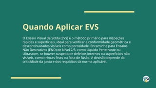 Quando Aplicar EVS
O Ensaio Visual de Solda (EVS) é o método primário para inspeções
rápidas e superficiais, ideal para verificar a conformidade geométrica e
descontinuidades visíveis como porosidade. Encaminhe para Ensaios
Não Destrutivos (END) de Nível 2/3, como Líquido Penetrante ou
Ultrassom, se houver suspeita de defeitos internos ou superficiais não
visíveis, como trincas finas ou falta de fusão. A decisão depende da
criticidade da junta e dos requisitos da norma aplicável.
 