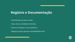Registro e Documentação
•Identificação da peça e solda.
•Data, hora e condições do ensaio.
•Nome do inspetor e sua assinatura.
•Registro preciso garante rastreabilidade total.
 