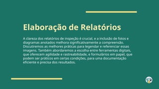 Elaboração de Relatórios
A clareza dos relatórios de inspeção é crucial, e a inclusão de fotos e
diagramas anotados melhora significativamente a compreensão.
Discutiremos as melhores práticas para legendar e referenciar essas
imagens. Também abordaremos a escolha entre ferramentas digitais,
que oferecem agilidade e rastreabilidade, e formulários em papel, que
podem ser práticos em certas condições, para uma documentação
eficiente e precisa dos resultados.
 