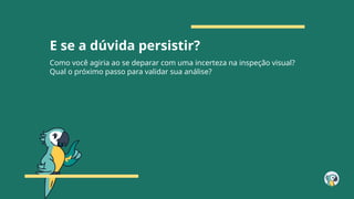 E se a dúvida persistir?
Como você agiria ao se deparar com uma incerteza na inspeção visual?
Qual o próximo passo para validar sua análise?
 