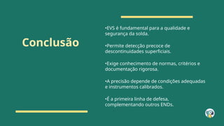 Conclusão
•EVS é fundamental para a qualidade e
segurança da solda.
•Permite detecção precoce de
descontinuidades superficiais.
•Exige conhecimento de normas, critérios e
documentação rigorosa.
•A precisão depende de condições adequadas
e instrumentos calibrados.
•É a primeira linha de defesa,
complementando outros ENDs.
 