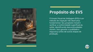 Propósito do EVS
O Ensaio Visual de Soldagem (EVS) é um
método de inspeção não destrutiva
fundamental. Seu propósito inicial é
verificar a conformidade superficial da
solda, identificando descontinuidades
visíveis. Isso garante a qualidade e
segurança antes de outras etapas de
produção.
 