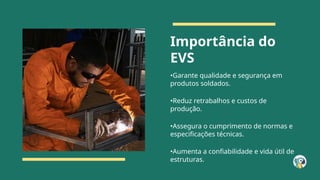 Importância do
EVS
•Garante qualidade e segurança em
produtos soldados.
•Reduz retrabalhos e custos de
produção.
•Assegura o cumprimento de normas e
especificações técnicas.
•Aumenta a confiabilidade e vida útil de
estruturas.
 