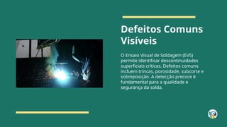 Defeitos Comuns
Visíveis
O Ensaio Visual de Soldagem (EVS)
permite identificar descontinuidades
superficiais críticas. Defeitos comuns
incluem trincas, porosidade, subcorte e
sobreposição. A detecção precoce é
fundamental para a qualidade e
segurança da solda.
 