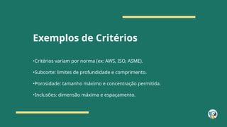 Exemplos de Critérios
•Critérios variam por norma (ex: AWS, ISO, ASME).
•Subcorte: limites de profundidade e comprimento.
•Porosidade: tamanho máximo e concentração permitida.
•Inclusões: dimensão máxima e espaçamento.
 
