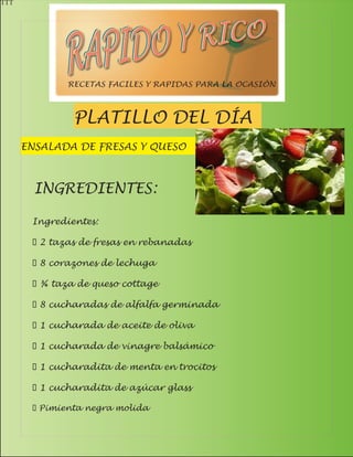 TTT




              RECETAS FACILES Y RAPIDAS PARA LA OCASIÓN



               PLATILLO DEL DÍA
      ENSALADA DE FRESAS Y QUESO



        INGREDIENTES:

       Ingredientes:

       · 2 tazas de fresas en rebanadas

       · 8 corazones de lechuga

       · ¾ taza de queso cottage

       · 8 cucharadas de alfalfa germinada

       · 1 cucharada de aceite de oliva

       · 1 cucharada de vinagre balsámico

       · 1 cucharadita de menta en trocitos

       · 1 cucharadita de azúcar glass

       · Pimienta negra molida
 