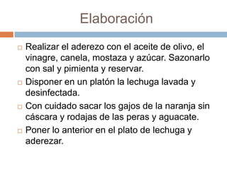 ElaboraciónRealizar el aderezo con el aceite de olivo, el vinagre, canela, mostaza y azúcar. Sazonarlo con sal y pimienta y reservar. Disponer en un platón la lechuga lavada y desinfectada.Con cuidado sacar los gajos de la naranja sin cáscara y rodajas de las peras y aguacate. Poner lo anterior en el plato de lechuga y aderezar. 