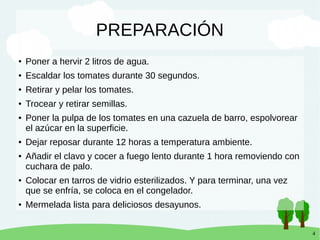 4
PREPARACIÓN
● Poner a hervir 2 litros de agua.
● Escaldar los tomates durante 30 segundos.
● Retirar y pelar los tomates.
● Trocear y retirar semillas.
● Poner la pulpa de los tomates en una cazuela de barro, espolvorear
el azúcar en la superficie.
● Dejar reposar durante 12 horas a temperatura ambiente.
● Añadir el clavo y cocer a fuego lento durante 1 hora removiendo con
cuchara de palo.
● Colocar en tarros de vidrio esterilizados. Y para terminar, una vez
que se enfría, se coloca en el congelador.
● Mermelada lista para deliciosos desayunos.
 