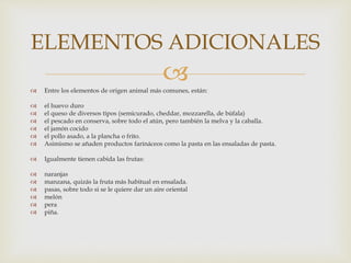  Entre los elementos de origen animal más comunes, están:
 el huevo duro
 el queso de diversos tipos (semicurado, cheddar, mozzarella, de búfala)
 el pescado en conserva, sobre todo el atún, pero también la melva y la caballa.
 el jamón cocido
 el pollo asado, a la plancha o frito.
 Asimismo se añaden productos farináceos como la pasta en las ensaladas de pasta.
 Igualmente tienen cabida las frutas:
 naranjas
 manzana, quizás la fruta más habitual en ensalada.
 pasas, sobre todo si se le quiere dar un aire oriental
 melón
 pera
 piña.
ELEMENTOS ADICIONALES
 