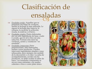  Ensaladas verdes: Aquellas que se
preparan con hojas de verduras,
siendo la lechuga la más utilizada. Le
siguen la lechuga tipo batavia, la
romana, la escarola, la achicoria
rizada, la endivia y el berro.
 Ensaladas simples: Están elaboradas
por un solo ingrediente de base, crudo
o cocido, que se sirve frío con una
salsa fría. Forman esta clase las
verduras, carnes y crustáceos “en
ensalada”.
 Ensaladas compuestas: Estas
preparaciones, más elaboradas,
reúnen varios productos. Pueden
intervenir ingredientes simples o muy
rebuscados, pero siempre con sentido
de la decoración y el color. La salsa de
acompañamiento, acorde con los
productos, no debe ocultar el sabor de
estos. Las ensaladas compuestas se
sirven como entrantes, con asados
calientes o fríos o como plato único.
Clasificación de
ensaladas
 