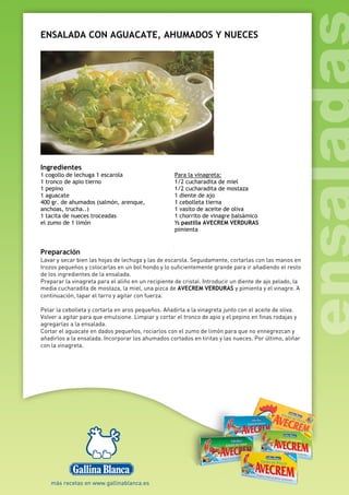 ENSALADA CON AGUACATE, AHUMADOS Y NUECES
Ingredientes
1 cogollo de lechuga 1 escarola
1 tronco de apio tierno
1 pepino
1 aguacate
400 gr. de ahumados (salmón, arenque,
anchoas, trucha..)
1 tacita de nueces troceadas
el zumo de 1 limón
Para la vinagreta:
1/2 cucharadita de miel
1/2 cucharadita de mostaza
1 diente de ajo
1 cebolleta tierna
1 vasito de aceite de oliva
1 chorrito de vinagre balsámico
½ pastilla AVECREM VERDURAS
pimienta
Preparación
Lavar y secar bien las hojas de lechuga y las de escarola. Seguidamente, cortarlas con las manos en
trozos pequeños y colocarlas en un bol hondo y lo suficientemente grande para ir añadiendo el resto
de los ingredientes de la ensalada.
Preparar la vinagreta para el aliño en un recipiente de cristal. Introducir un diente de ajo pelado, la
media cucharadita de mostaza, la miel, una pizca de AVECREM VERDURAS y pimienta y el vinagre. A
continuación, tapar el tarro y agitar con fuerza.
Pelar la cebolleta y cortarla en aros pequeños. Añadirla a la vinagreta junto con el aceite de oliva.
Volver a agitar para que emulsione. Limpiar y cortar el tronco de apio y el pepino en finas rodajas y
agregarlas a la ensalada.
Cortar el aguacate en dados pequeños, rociarlos con el zumo de limón para que no ennegrezcan y
añadirlos a la ensalada. Incorporar los ahumados cortados en tiritas y las nueces. Por último, aliñar
con la vinagreta.
 