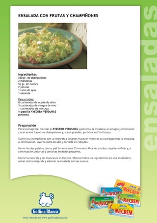 ENSALADA CON FRUTAS Y CHAMPIÑONES
Ingredientes
250 gr. de champiñones
2 manzanas
50 gr. de nueces
2 patatas
1 rama de apio
1 escarola
Para el aliño:
8 cucharadas de aceite de oliva
3 cucharadas de vinagre de vino
1 cucharadita de mostaza
½ pastilla AVECREM VERDURAS
pimienta
Preparación
Para la vinagreta: mezclar el AVECREM VERDURAS y pimienta, la mostaza y el vinagre y emulsionar
con el aceite. Lavar los champiñones y, si son grandes, partirlos en 2 ó 4 trozos.
Cubrir los champiñones con la vinagreta y dejarlos macerar mientras se va preparando la ensalada.
A continuación, lavar la rama de apio y cortarla en rodajitas.
Hervir las dos patatas con su piel durante unos 15 minutos. Una vez cocidas, dejarlas enfriar y, a
continuación, pelarlas y cortarlas en dados pequeños.
Cortar la escarola y las manzanas en trocitos. Mezclar todos los ingredientes en una ensaladera,
aliñar con la vinagreta y adornar la ensalada con las nueces.
 