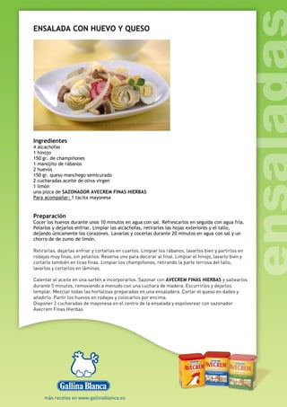 ENSALADA CON HUEVO Y QUESO
Ingredientes
4 alcachofas
1 hinojo
150 gr. de champiñones
1 manojito de rábanos
2 huevos
150 gr. queso manchego semicurado
2 cucharadas aceite de oliva virgen
1 limón
una pizca de SAZONADOR AVECREM FINAS HIERBAS
Para acompañar: 1 tacita mayonesa
Preparación
Cocer los huevos durante unos 10 minutos en agua con sal. Refrescarlos en seguida con agua fría.
Pelarlos y dejarlos enfriar. Limpiar las alcachofas, retirarles las hojas exteriores y el tallo,
dejando únicamente los corazones. Lavarlas y cocerlas durante 20 minutos en agua con sal y un
chorro de de zumo de limón.
Retirarlas, dejarlas enfriar y cortarlas en cuartos. Limpiar los rábanos, lavarlos bien y partirlos en
rodajas muy finas, sin pelarlos. Reserva uno para decorar al final. Limpiar el hinojo, lavarlo bien y
cortarlo también en tiras finas. Limpiar los champiñones, retirando la parte terrosa del tallo,
lavarlos y cortarlos en láminas.
Calentar el aceite en una sartén e incorporarlos. Sazonar con AVECREM FINAS HIERBAS y saltearlos
durante 5 minutos, removiendo a menudo con una cuchara de madera. Escurrirlos y dejarlos
templar. Mezclar todas las hortalizas preparadas en una ensaladera. Cortar el queso en dados y
añadirlo. Partir los huevos en rodajas y colocarlos por encima.
Disponer 2 cucharadas de mayonesa en el centro de la ensalada y espolvorear con sazonador
Avecrem Finas Hierbas
 