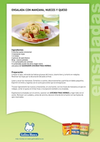 ENSALADA CON MANZANA, NUECES Y QUESO
Ingredientes
5 lonchas queso emmental
3 manzanas rojas
1/2 limón
2 pencas de apio blanco
60 gr. nueces peladas
1/2 cucharadita de cominos
4 cucharadas aceite de oliva virgen extra
una pizca de SAZONADOR AVECREM FINAS HIERBAS
Preparación
Limpiar el apio, retirando las hebras gruesas del tronco, lavarlo bien y cortarlo en rodajitas.
Reservar las hojas par la decoración del plato al final.
Lavar y secar las manzanas. Cortarlas a cuartos, descorazonarlas y partirlas en dados pequeños.
Exprimir el limón y regarlas con el zumo para evitar que se ennegrezcan.
Trocear ligeramente las nueces y mezclarlas, en una fuente, con los trozos de manzana y el apio en
rodajas. cortar el queso en tiritas finas e incorporarlo también a la ensalada.
Espolvorea la ensalada con el comino, sazonar con AVECREM FINAS HIERBAS y regar todo con el
aceite. Remover con cuidado y, antes de servirla, decorar el borde de la fuente con las hojitas de
apio reservadas.
 