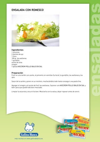 ENSALADA CON ROMESCO
Ingredientes
1 escarola
2 dientes de ajo
1 ñora
100 gr. de avellanas
1 guindilla
aceite de oliva
vinagre
1 pizca AVECREM POLLO BAJO EN SAL
Preparación
Freír en una sartén con aceite, el pimiento sin semillas (la ñora), la guindilla, las avellanas y los
ajos.
Sacar de la sartén y poner en un mortero, machacándolo todo hasta conseguir una pasta fina.
Agregar el vinagre y el aceite de freír las avellanas. Sazonar con AVECREM POLLO BAJO EN SAL y
batir para que quede todo bien mezclado.
Limpiar la escarola y escurrirla bien. Mezclarla con la salsa y dejar reposar antes de servir.
 