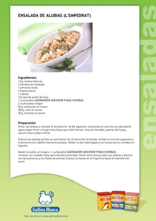 ENSALADA DE ALUBIAS (L'EMPEDRAT)
Ingredientes
1 kg. alubias blancas
2 tomates de ensalada
1 pimiento verde
2 huevos duros
1 cebolla
1/2 vaso de aceite de oliva
1 cucharadita SAZONADOR AVECREM FINAS HIERBAS
2 cucharadas vinagre
50 g. aceitunas sin hueso
200 g. atún en aceite
50 g. anchoas en aceite
Preparación
Poner las alubias a remojar el día anterior. Al día siguiente, colocarlas en una olla con abundante
agua y dejar hervir a fuego lento hasta que estén tiernas. Una vez hervidas, apartar del fuego,
escurrir bien y dejar enfriar.
Colocar las alubias ya frías en una fuente. En un bol echar el tomate cortado en trocitos pequeños y
el pimiento y la cebolla finamente picados. Añadir el atún desmigado y los huevos duros cortados en
taquitos.
Añadir el aceite, el vinagre, 1 cucharadita SAZONADOR AVECREM FINAS HIERBAS,
remover con cuidado hasta que esté bien mezclado. Verter esta mezcla sobre las alubias y decorar
con las aceitunas y los filetes de anchoa. Colocar la fuente en el frigorífico hasta el momento de
servir.
 