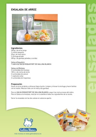 ENSALADA DE ARROZ
Ingredientes
200 gr. de arroz largo
½ melón pequeño
50 gr. de maíz dulce
½ lechuga picada
200 gr. de gambas peladas y cocidas
Salsa al Roquefort:
1 sobre de SALSA ROQUEFORT DE GALLINA BLANCA
Salsa a la Mostaza:
2 cucharadas de mostaza
100 cc. de crema de leche
2 cucharadas de azúcar
1 copita de coñac
2 cucharadas de mayonesa
Preparación
Cocer el arroz al dente y refrescar bajo el grito. Limpiar y trocear la lechuga y hacer bolitas
con el melón. Mezclar todo con el maíz y las gambas.
Para la SALSA ROQUEFORT DE GALLINA BLANCA, seguir las instrucciones del sobre.
Para la Salsa a la mostaza, mezclar en la batidora todos los ingredientes de la receta.
Servir la ensalada con las dos salsas en salseras aparte.
 
