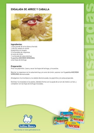 ENSALADA DE ARROZ Y CABALLA
Ingredientes
1 taza grande de arroz blanco hervido
1 lata de caballa en aceite
8 pepinillos en vinagre
2 cucharadas de mayonesa
el zumo de limón
1 cucharada de salsa ketchup
½ pastilla AVECREM VERDURAS.
unas hojas de lechuga
Preparación
Picar los pepinillos. Lavar y secar las hojas de lechuga, y trocearlas.
Mezclar la mayonesa con la salsa ketchup y el zumo de limón, sazonar con ½ pastilla AVECREM
VERDURAS desmenuzada.
Amalgamar el arroz blanco y la caballa desmenuzada, los pepinillos y la salsa preparada.
Distribuir la ensalada en los platos, dándole forma con la ayuda de un aro de metal o un bol, y
completar con las hojas de lechuga troceadas.
 