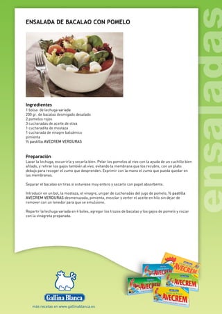 ENSALADA DE BACALAO CON POMELO
Ingredientes
1 bolsa de lechuga variada
200 gr. de bacalao desmigado desalado
2 pomelos rojos
3 cucharadas de aceite de oliva
1 cucharadita de mostaza
1 cucharada de vinagre balsámico
pimienta
½ pastilla AVECREM VERDURAS
Preparación
Lavar la lechuga, escurrirla y secarla bien. Pelar los pomelos al vivo con la ayuda de un cuchillo bien
afilado, y retirar los gajos también al vivo, evitando la membrana que los recubre, con un plato
debajo para recoger el zumo que desprenden. Exprimir con la mano el zumo que pueda quedar en
las membranas.
Separar el bacalao en tiras si estuviese muy entero y secarlo con papel absorbente.
Introducir en un bol, la mostaza, el vinagre, un par de cucharadas del jugo de pomelo, ½ pastilla
AVECREM VERDURAS desmenuzada, pimienta, mezclar y verter el aceite en hilo sin dejar de
remover con un tenedor para que se emulsione.
Repartir la lechuga variada en 4 boles, agregar los trozos de bacalao y los gajos de pomelo y rociar
con la vinagreta preparada.
 