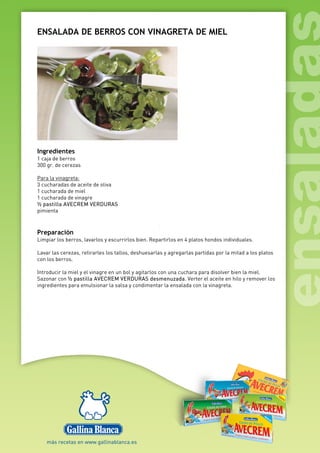 ENSALADA DE BERROS CON VINAGRETA DE MIEL
Ingredientes
1 caja de berros
300 gr. de cerezas
Para la vinagreta:
3 cucharadas de aceite de oliva
1 cucharada de miel
1 cucharada de vinagre
½ pastilla AVECREM VERDURAS
pimienta
Preparación
Limpiar los berros, lavarlos y escurrirlos bien. Repartirlos en 4 platos hondos individuales.
Lavar las cerezas, retirarles los tallos, deshuesarlas y agregarlas partidas por la mitad a los platos
con los berros.
Introducir la miel y el vinagre en un bol y agitarlos con una cuchara para disolver bien la miel.
Sazonar con ½ pastilla AVECREM VERDURAS desmenuzada. Verter el aceite en hilo y remover los
ingredientes para emulsionar la salsa y condimentar la ensalada con la vinagreta.
 