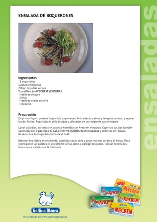 ENSALADA DE BOQUERONES
Ingredientes
16 boquerones
4 patatas medianas
200 gr. de judías verdes
2 pastillas de AVECREM VERDURAS
1 vasito de vinagre
1 limón
1 vasito de aceite de oliva
1 escalonia
Preparación
En primer lugar conviene limpiar los boquerones. Retirarles la cabeza y la espina central, y separar
los dos filetes. Pasar bajo el grifo de agua y colocarlos en un recipiente con el vinagre.
Lavar las judías, cortarlas en juliana y hervirlas con Avecrem Verduras. Cocer las patatas también
sazonadas con 2 pastillas de AVECREM VERDURAS desmenuzadas y cortarlas en rodajas.
Reservar los dos ingredientes hasta el final.
Extender los filetes en una fuente, cubrirlos con el aliño y dejar marinar durante 24 horas. Para
servir, poner las patatas en un extremo de los platos y agregar las judías, colocar encima los
boquerones y aliñar con la marinada.
 