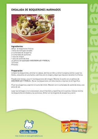 ENSALADA DE BOQUERONES MARINADOS
Ingredientes
400 gr. de boquerones frescos
1 bolsa de lechugas variadas
2 cucharadas de alcaparras
2 cucharadas de aceitunas
1 vaso de vinagre
1 vaso de aceite de oliva
un pellizco de sazonador AVECREM AJO Y PEREJIL
1/2 limón
Pimienta
Preparación
Limpiar los boquerones, eliminar la cabeza, abrirlos en libro y retirar la espina central. Lavar los
filetes, colocarlos en una fuente, cubrirlos con el vinagre y dejar que macaren durante 2 o 3 horas.
Pasado este tiempo, escurrir los boquerones del vinagre. Mezclar el aceite con un pellizco de
AVECREM AJO Y PEREJIL. Rociar los boquerones con esta mezcla y reservar en el frigorífico.
Picar las alcaparras y exprimir el zumo del limón. Mezclar con 4 cucharadas de aceite de oliva y una
pizca de sal.
Lavar las lechugas si no lo estuviesen, escurrirlas bien y repartirlas en 4 cuencos. Colocar encima
los boquerones enrollados y las aceitunas. Aliñar con la vinagreta de alcaparras y servir.
 