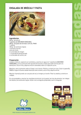 ENSALADA DE BRÓCULI Y PASTA
Ingredientes
500 gr. de bróculi
1 pastilla de AVECREM VERDURAS
200 gr. de pasta de formato corto EL PAVO
1 cebolla
100 gr. de aceitunas negras
1 pimiento morrón
zumo de limón
2 cucharadas de vinagre
1 cucharada de perejil picado
4 cucharadas de aceite y sal
Preparación
Limpiar el bróculi, separarlo en ramilletes y cocerlos en agua con 1 pastilla de AVECREM
VERDURAS y con el zumo de limón durante 25 minutos o hasta que estén tiernos pero no
deshechos. Escurrirlos y dejarlos enfriar extendidos sobre un trapo de cocina.
Mientras, asar el pimiento sobre el fuego o en el horno. Pelarlo y cortarlo en tiras. Cocer la pasta EL
PAVO en agua hirviendo salada hasta que esté al dente, escurrirla y dejarla enfriar.
Mezclar el perejil picado con una pizca de sal, el vinagre y el aceite. Pelar la cebolla y cortarla en
rodajas.
En una ensaladera, mezclar los ramilletes de bróculi con la pasta, las tiras de pimiento, las rodajas
de cebolla y las aceitunas negras. Aliñar con la vinagreta preparada y servir enseguida.
 