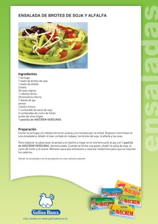 ENSALADA DE BROTES DE SOJA Y ALFALFA
Ingredientes
1 lechuga
1 tazón de brotes de soja
1 tazón de alfalfa
2 kiwis
20 uvas negras
1 cebolla tierna
20 tomatitos cherry
1 diente de ajo
perejil
cilantro fresco
1 cucharada de salsa de soja
2 cucharadas de zumo de limón
aceite de oliva virgen
1 pastilla de AVECREM VERDURAS
Preparación
Cortar la lechuga y la cebolla tierna en juliana y los tomates por la mitad. Disponer como base en
una ensaladera. Añadir el kiwi cortado en rodajas, los brotes de soja, la alfalfa y las uvas.
Para elaborar la salsa lavar el perejil y el cilantro y majar en el mortero junto al ajo y el 1 pastilla
de AVECREM VERDURAS desmenuzada. Cuando se forme una pasta, añadir la salsa de soja, el
zumo de limón y el aceite. Remover para que emulsione y reservar media hora para que se mezclen
los sabores.
Servir la ensalada con la vinagreta en una salsera aparte.
 