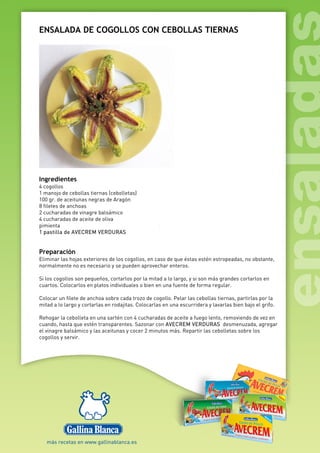 ENSALADA DE COGOLLOS CON CEBOLLAS TIERNAS
Ingredientes
4 cogollos
1 manojo de cebollas tiernas (cebolletas)
100 gr. de aceitunas negras de Aragón
8 filetes de anchoas
2 cucharadas de vinagre balsámico
4 cucharadas de aceite de oliva
pimienta
1 pastilla de AVECREM VERDURAS
Preparación
Eliminar las hojas exteriores de los cogollos, en caso de que éstas estén estropeadas, no obstante,
normalmente no es necesario y se pueden aprovechar enteros.
Si los cogollos son pequeños, cortarlos por la mitad a lo largo, y si son más grandes cortarlos en
cuartos. Colocarlos en platos individuales o bien en una fuente de forma regular.
Colocar un filete de anchoa sobre cada trozo de cogollo. Pelar las cebollas tiernas, partirlas por la
mitad a lo largo y cortarlas en rodajitas. Colocarlas en una escurridera y lavarlas bien bajo el grifo.
Rehogar la cebolleta en una sartén con 4 cucharadas de aceite a fuego lento, removiendo de vez en
cuando, hasta que estén transparentes. Sazonar con AVECREM VERDURAS desmenuzada, agregar
el vinagre balsámico y las aceitunas y cocer 2 minutos más. Repartir las cebolletas sobre los
cogollos y servir.
 