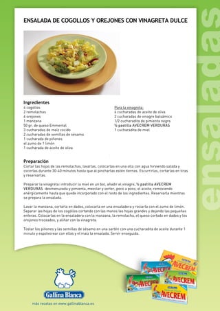 ENSALADA DE COGOLLOS Y OREJONES CON VINAGRETA DULCE
Ingredientes
4 cogollos
2 remolachas
6 orejones
1 manzana
50 gr. de queso Emmental
3 cucharadas de maíz cocido
2 cucharadas de semillas de sésamo
1 cucharada de piñones
el zumo de 1 limón
1 cucharada de aceite de oliva
Para la vinagreta:
6 cucharadas de aceite de oliva
2 cucharadas de vinagre balsámico
1/2 cucharadita de pimienta negra
½ pastilla AVECREM VERDURAS
1 cucharadita de miel
Preparación
Cortar las hojas de las remolachas, lavarlas, colocarlas en una olla con agua hirviendo salada y
cocerlas durante 30-40 minutos hasta que al pincharlas estén tiernas. Escurrirlas, cortarlas en tiras
y reservarlas.
Preparar la vinagreta: introducir la miel en un bol, añadir el vinagre, ½ pastilla AVECREM
VERDURAS desmenuzada y pimienta, mezclar y verter, poco a poco, el aceite, removiendo
enérgicamente hasta que quede incorporado con el resto de los ingredientes. Reservarla mientras
se prepara la ensalada.
Lavar la manzana, cortarla en dados, colocarla en una ensaladera y rociarla con el zumo de limón.
Separar las hojas de los cogollos cortando con las manos las hojas grandes y dejando las pequeñas
enteras. Colocarlas en la ensaladera con la manzana, la remolacha, el queso cortado en dados y los
orejones troceados, y aliñar con la vinagreta.
Tostar los piñones y las semillas de sésamo en una sartén con una cucharadita de aceite durante 1
minuto y espolvorear con ellas y el maíz la ensalada. Servir enseguida.
 