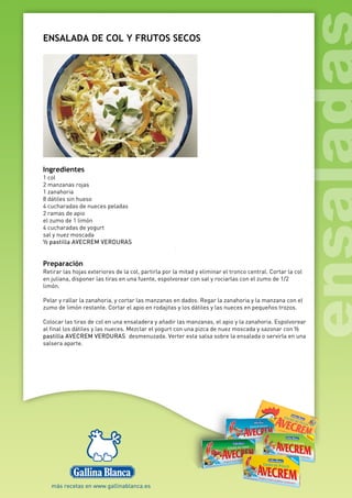 ENSALADA DE COL Y FRUTOS SECOS
Ingredientes
1 col
2 manzanas rojas
1 zanahoria
8 dátiles sin hueso
4 cucharadas de nueces peladas
2 ramas de apio
el zumo de 1 limón
4 cucharadas de yogurt
sal y nuez moscada
½ pastilla AVECREM VERDURAS
Preparación
Retirar las hojas exteriores de la col, partirla por la mitad y eliminar el tronco central. Cortar la col
en juliana, disponer las tiras en una fuente, espolvorear con sal y rociarlas con el zumo de 1/2
limón.
Pelar y rallar la zanahoria, y cortar las manzanas en dados. Regar la zanahoria y la manzana con el
zumo de limón restante. Cortar el apio en rodajitas y los dátiles y las nueces en pequeños trozos.
Colocar las tiras de col en una ensaladera y añadir las manzanas, el apio y la zanahoria. Espolvorear
al final los dátiles y las nueces. Mezclar el yogurt con una pizca de nuez moscada y sazonar con ½
pastilla AVECREM VERDURAS desmenuzada. Verter esta salsa sobre la ensalada o servirla en una
salsera aparte.
 