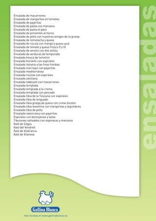 Ensalada de macarrones
Ensalada de margaritas en tomates
Ensalada de pajaritas
Ensalada de pasta con manzana
Ensalada de pasta el pavo
Ensalada de pimientos al horno
Ensalada de pollo con nuestros amigos de la granja
Ensalada de remolacha y queso
Ensalada de rúcula con mango y queso azul
Ensalada de tomate y queso fresco (I y II)
Ensalada de verano con dos aliños
Ensalada de verduras de temporada
Ensalada fresca de tortellini
Ensalada horiatiki con espirales
Ensalada italiana a las finas hierbas
Ensalada marroquí con pajaritas
Ensalada mediterránea
Ensalada niçoise con espirales
Ensalada sevillana
Ensalada tabbuleh con macarrones
Ensalada templada
Ensalada templada a la crema
Ensalada templada con pescado
Ensalada tibia de la Toscana con espirales
Ensalada tibia de lenguado
Ensalada tibia griega de queso con cintas bicolor
Ensalada tibia levantina con margaritas y legumbres
Ensalada tibia de pollo
Ensalada valenciana con pajaritas
Espirales con berenjenas y setas
Tiburones salteados con espinacas y manzana
Xató de Sitges
Xató del Vendrell
Xató de Vilafranca
Xató de Vilanova
 