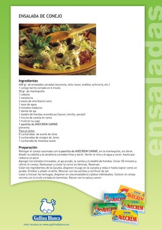 ENSALADA DE CONEJO
Ingredientes
400 gr. de ensaladas variadas (escarola, lollo rosso, endibia, achicoria, etc.)
1 conejo tierno cortado en 6 trozos
50 gr. de mantequilla
1 cebolla
1 zanahoria
2 vasos de vino blanco seco
1 vaso de agua
2 tomates maduros
1 diente de ajo
1 atadito de hierbas aromáticas (laurel, tomillo, perejil)
1 trocito de canela en rama
1 trufa en su jugo
1 pastilla de AVECREM CARNE
pimienta
Para el aliño:
8 cucharadas de aceite de oliva
3 cucharadas de vinagre de Jerez
1 cucharada de mostaza suave
Preparación
Rehogar el conejo sazonado con la pastilla de AVECREM CARNE, en la mantequilla, sin dorar.
Añadir la cebolla y la zanahoria cortadas finas y dorar. Verter el vino y el agua y cocer, hasta que
reduzca un poco.
Agregar los tomates troceados, el ajo picado, la canela y el atadito de hierbas. Cocer 20 minutos y
retirar el conejo. Deshuesar y cortar la carne en láminas. Reservar.
Colar los ingredientes de la cazuela, disponer el jugo en la cazuela y reducir hasta lograr como un
jarabe. Entibiar y añadir el aliño. Mezclar con las varillas y rectificar de sal.
Lavar y trocear las lechugas, disponer en una ensaladera o platos individuales. Colocar el conejo
encima con la trufa cortada en laminitas. Rociar con la salsa y servir.
 