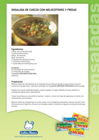 ENSALADA DE CUSCÚS CON MELOCOTONES Y FRESAS
Ingredientes
100 gr. de cuscús precocido
2 melocotones fuertes
200 gr. de fresones
50 gr. de piñones
2 manojos de espinacas tiernas
1 ramita de menta fresca
1 cucharadita de mantequilla y sal
Vinagreta:
8 cucharadas de aceite de oliva
3 cucharadas de vinagre
½ pastilla AVECREM VERDURAS
pimienta
Preparación
Mezclar todos los ingredientes de la vinagreta procurando que quede un poco fuerte ya que el
cuscús es más bien soso. Todo bien mezclado con ½ pastilla AVECREM VERDURAS desmenuzada.
Preparar el cuscús reblandeciéndolo, a partes iguales, en agua caliente con sal y añadirle la
mantequilla ligeramente reblandecida.
Tostar los piñones en una sartén y reservar. Limpiar y cortar las hojas de espinacas, la menta, los
melocotones y los fresones.
Mezclar todos los ingredientes en un bol, aliñar con la vinagreta preparada y reservar durante unos
30 minutos en el frigorífico. Al servir la ensalada, añadir los piñones y algunas ramitas de menta por
encima.
 