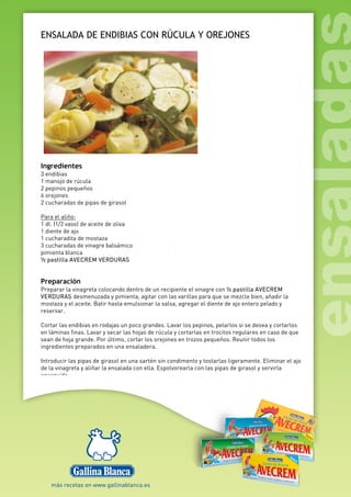 ENSALADA DE ENDIBIAS CON RÚCULA Y OREJONES
Ingredientes
3 endibias
1 manojo de rúcula
2 pepinos pequeños
6 orejones
2 cucharadas de pipas de girasol
Para el aliño:
1 dl. (1/2 vaso) de aceite de oliva
1 diente de ajo
1 cucharadita de mostaza
3 cucharadas de vinagre balsámico
pimienta blanca
½ pastilla AVECREM VERDURAS
Preparación
Preparar la vinagreta colocando dentro de un recipiente el vinagre con ½ pastilla AVECREM
VERDURAS desmenuzada y pimienta, agitar con las varillas para que se mezcle bien, añadir la
mostaza y el aceite. Batir hasta emulsionar la salsa, agregar el diente de ajo entero pelado y
reservar.
Cortar las endibias en rodajas un poco grandes. Lavar los pepinos, pelarlos si se desea y cortarlos
en láminas finas. Lavar y secar las hojas de rúcula y cortarlas en trocitos regulares en caso de que
sean de hoja grande. Por último, cortar los orejones en trozos pequeños. Reunir todos los
ingredientes preparados en una ensaladera.
Introducir las pipas de girasol en una sartén sin condimento y tostarlas ligeramente. Eliminar el ajo
de la vinagreta y aliñar la ensalada con ella. Espolvorearla con las pipas de girasol y servirla
enseguida
 